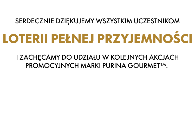 SERDECZNIE DZIĘKUJEMY WSZYSTKIM UCZESTNIKOM LOTERII PEŁNEJ PRZYJEMNOŚCI I ZACHĘCAMY DO UDZIAŁU W KOLEJNYCH AKCJACH PROMOCYJNYCH MARKI PURINA GOURMET
